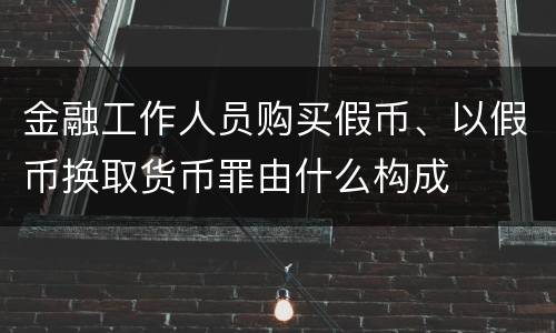 金融工作人员购买假币、以假币换取货币罪由什么构成