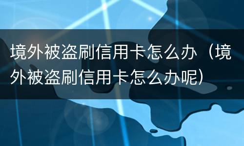 境外被盗刷信用卡怎么办（境外被盗刷信用卡怎么办呢）