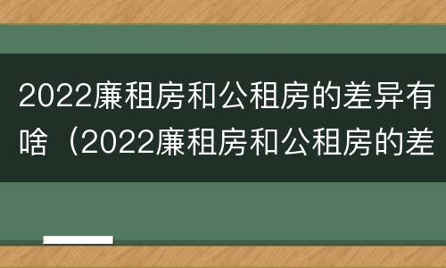 2022廉租房和公租房的差异有啥（2022廉租房和公租房的差异有啥影响）