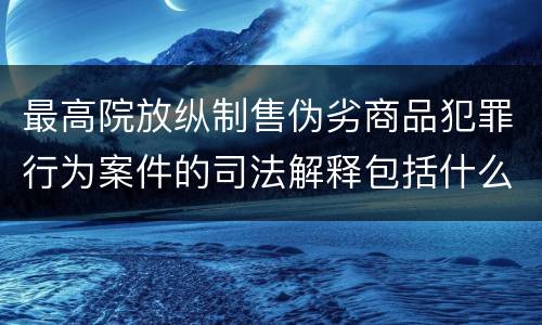 最高院放纵制售伪劣商品犯罪行为案件的司法解释包括什么主要规定