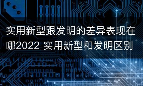 实用新型跟发明的差异表现在哪2022 实用新型和发明区别