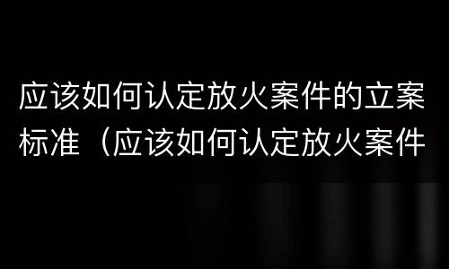 应该如何认定放火案件的立案标准（应该如何认定放火案件的立案标准规定）