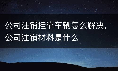 公司注销挂靠车辆怎么解决，公司注销材料是什么