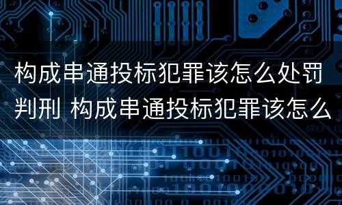 构成串通投标犯罪该怎么处罚判刑 构成串通投标犯罪该怎么处罚判刑案例