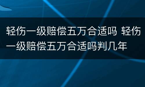 轻伤一级赔偿五万合适吗 轻伤一级赔偿五万合适吗判几年