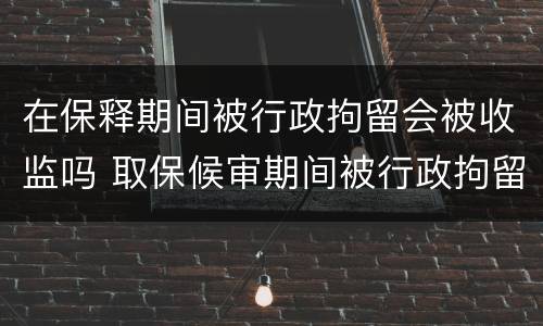 在保释期间被行政拘留会被收监吗 取保候审期间被行政拘留会不会被收监