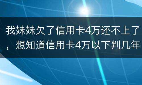 我妹妹欠了信用卡4万还不上了，想知道信用卡4万以下判几年