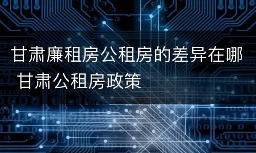 甘肃廉租房公租房的差异在哪 甘肃公租房政策