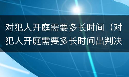 对犯人开庭需要多长时间（对犯人开庭需要多长时间出判决）