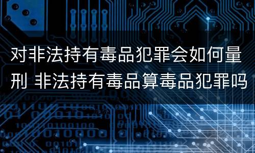 对非法持有毒品犯罪会如何量刑 非法持有毒品算毒品犯罪吗?