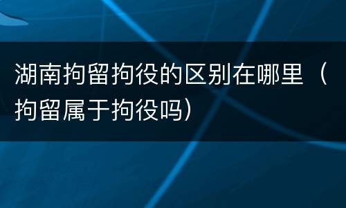 湖南拘留拘役的区别在哪里（拘留属于拘役吗）