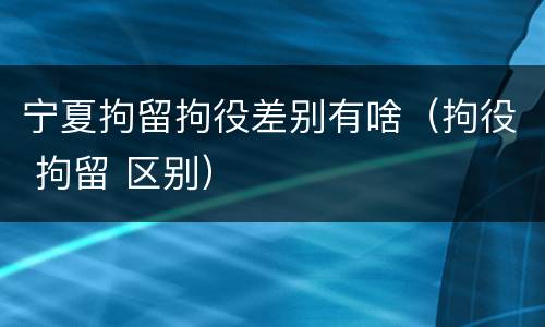 宁夏拘留拘役差别有啥（拘役 拘留 区别）