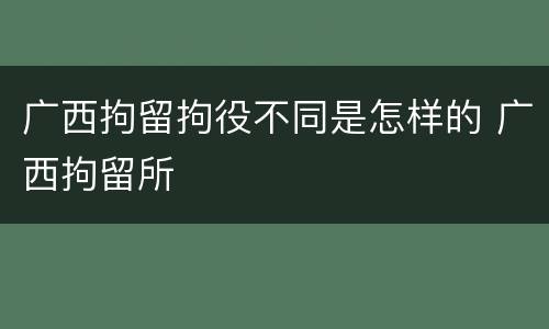 广西拘留拘役不同是怎样的 广西拘留所