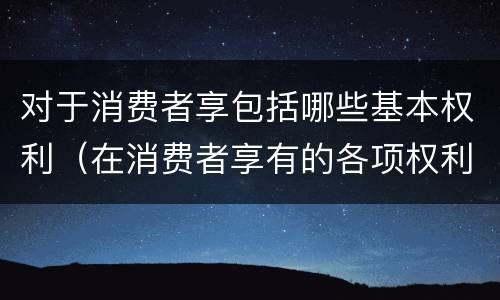 对于消费者享包括哪些基本权利（在消费者享有的各项权利中,最重要的权利是）