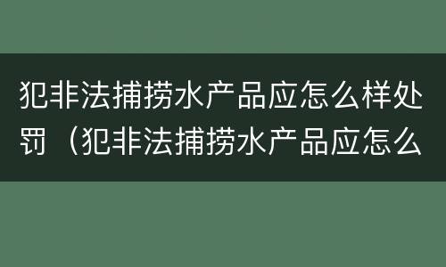 犯非法捕捞水产品应怎么样处罚（犯非法捕捞水产品应怎么样处罚呢）