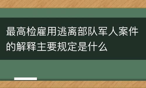 最高检雇用逃离部队军人案件的解释主要规定是什么