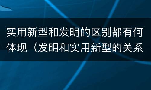 实用新型和发明的区别都有何体现（发明和实用新型的关系）