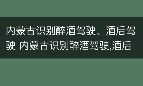 内蒙古识别醉酒驾驶、酒后驾驶 内蒙古识别醉酒驾驶,酒后驾驶处罚