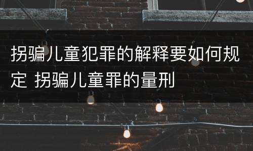 拐骗儿童犯罪的解释要如何规定 拐骗儿童罪的量刑