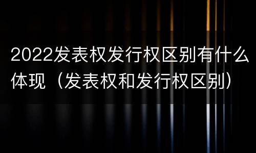 2022发表权发行权区别有什么体现（发表权和发行权区别）