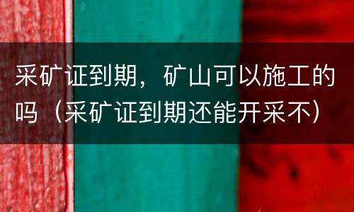 采矿证到期，矿山可以施工的吗（采矿证到期还能开采不）