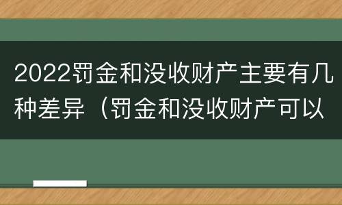 2022罚金和没收财产主要有几种差异（罚金和没收财产可以并处吗）