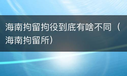 海南拘留拘役到底有啥不同（海南拘留所）