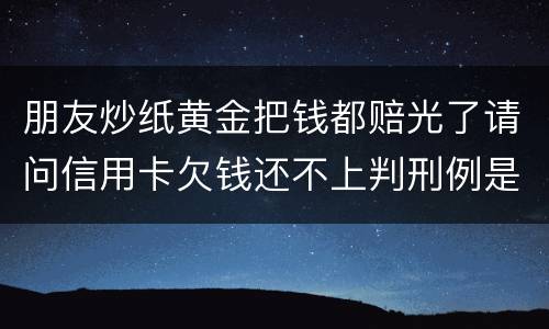 朋友炒纸黄金把钱都赔光了请问信用卡欠钱还不上判刑例是怎么规定