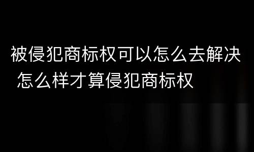 被侵犯商标权可以怎么去解决 怎么样才算侵犯商标权