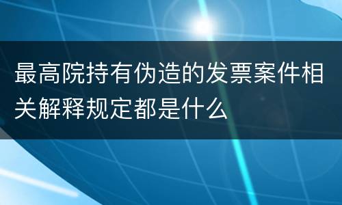 最高院持有伪造的发票案件相关解释规定都是什么