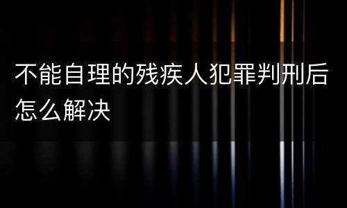 不能自理的残疾人犯罪判刑后怎么解决