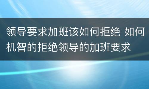 领导要求加班该如何拒绝 如何机智的拒绝领导的加班要求