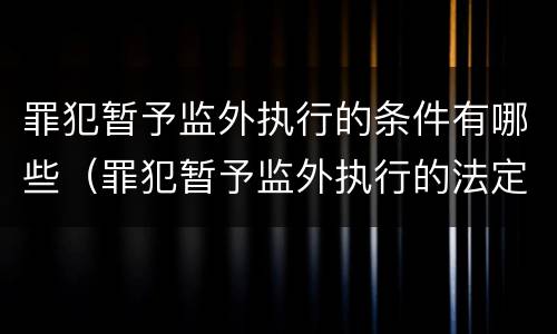 罪犯暂予监外执行的条件有哪些（罪犯暂予监外执行的法定条件）