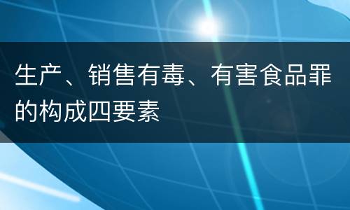 生产、销售有毒、有害食品罪的构成四要素