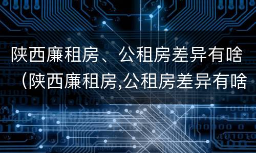 陕西廉租房、公租房差异有啥（陕西廉租房,公租房差异有啥影响）