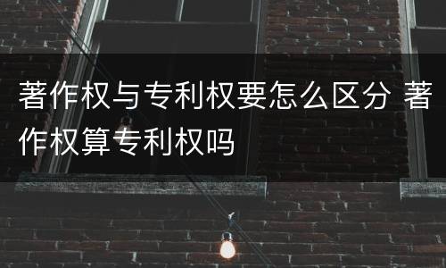 著作权与专利权要怎么区分 著作权算专利权吗