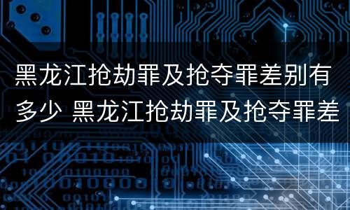 黑龙江抢劫罪及抢夺罪差别有多少 黑龙江抢劫罪及抢夺罪差别有多少年