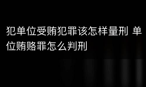 犯单位受贿犯罪该怎样量刑 单位贿赂罪怎么判刑