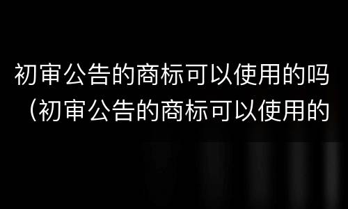 初审公告的商标可以使用的吗（初审公告的商标可以使用的吗为什么）