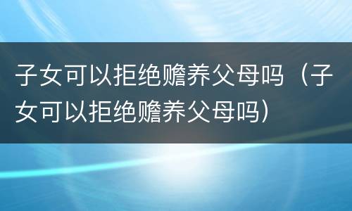 子女可以拒绝赡养父母吗（子女可以拒绝赡养父母吗）