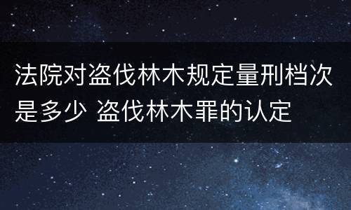 法院对盗伐林木规定量刑档次是多少 盗伐林木罪的认定