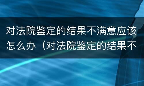 对法院鉴定的结果不满意应该怎么办（对法院鉴定的结果不满意应该怎么办理）