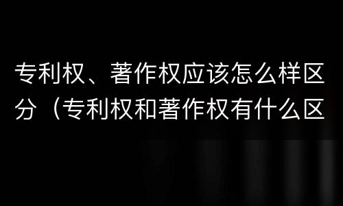 专利权、著作权应该怎么样区分（专利权和著作权有什么区别）