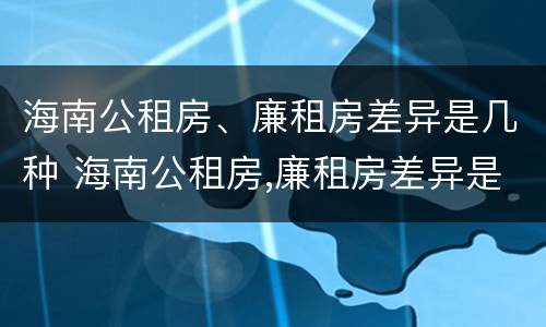 海南公租房、廉租房差异是几种 海南公租房,廉租房差异是几种情况