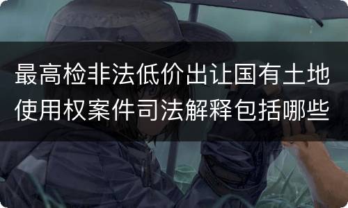 最高检非法低价出让国有土地使用权案件司法解释包括哪些规定