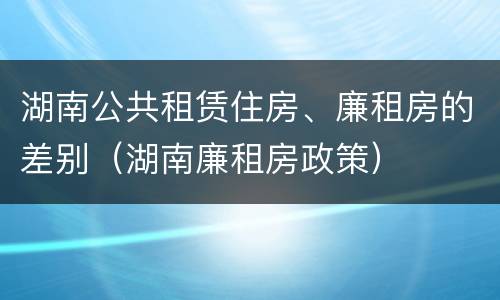 湖南公共租赁住房、廉租房的差别（湖南廉租房政策）