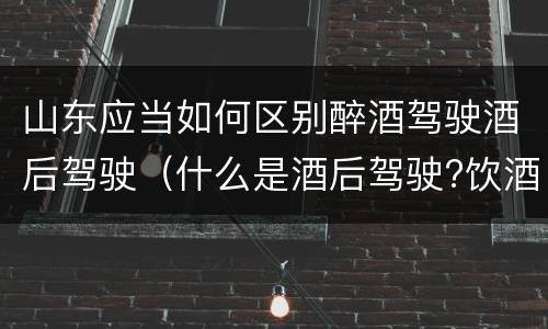 山东应当如何区别醉酒驾驶酒后驾驶（什么是酒后驾驶?饮酒驾驶与醉酒驾驶的区别是什么?）