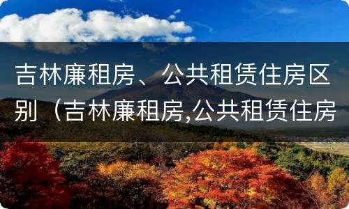 吉林廉租房、公共租赁住房区别（吉林廉租房,公共租赁住房区别在哪）