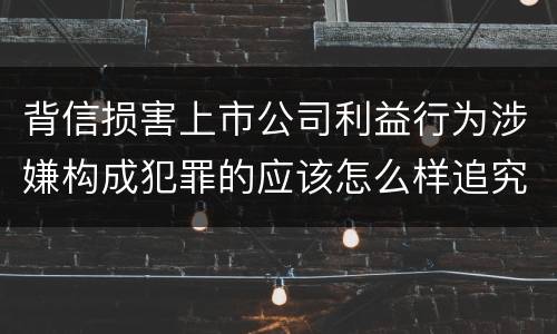 背信损害上市公司利益行为涉嫌构成犯罪的应该怎么样追究刑事责任