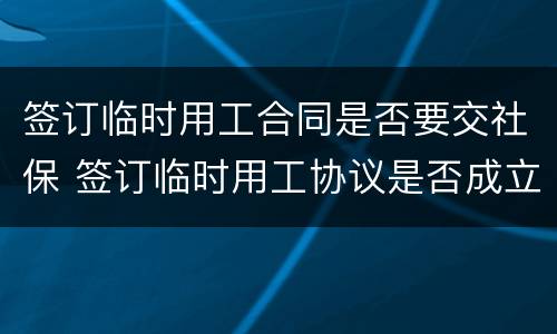 签订临时用工合同是否要交社保 签订临时用工协议是否成立劳动关系